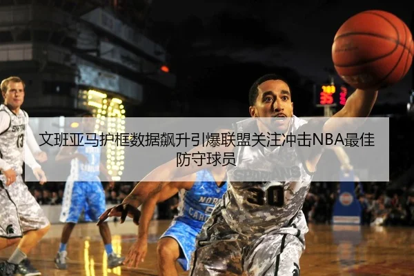 文班亚马护框数据飙升引爆联盟关注冲击NBA最佳防守球员